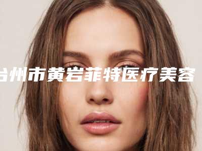 台州市黄岩菲特医疗美容医院,台州韩辰整形人气医生PK