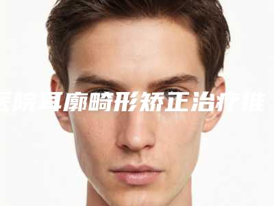 医院耳廓畸形矫正治疗推荐:耳廓畸形矫正治疗医院前20名最新榜单发布