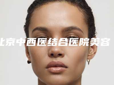 北京中西医结合医院美容整形科,北京金炫澈医疗美容诊所实力在线PK