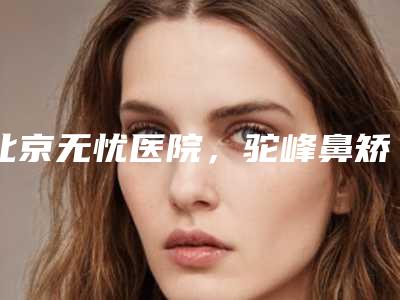北京无忧医院,驼峰鼻矫正手术过程(驼峰鼻能矫正吗)