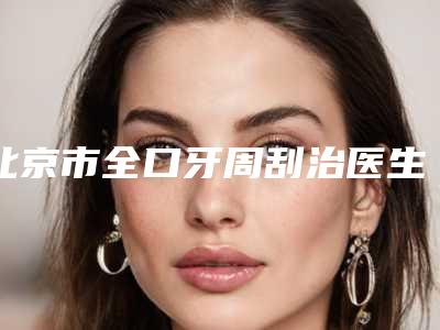 北京市全口牙周刮治医生在榜清单前十强三甲盘点-北京市许原实口腔医生