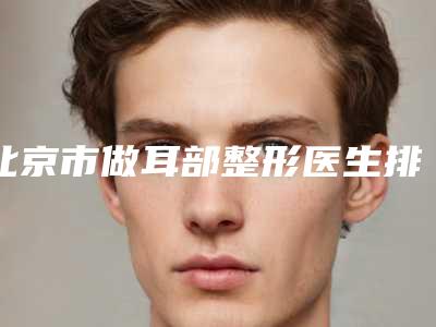 北京市做耳部整形医生排行榜前十位新鲜名单发布-北京市做耳部整形整形医生