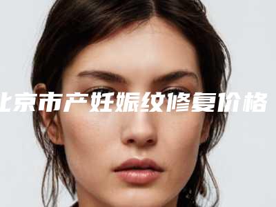 北京市产妊娠纹修复价格表(费用)崭新曝光-北京市产妊娠纹修复整形手术价格大致是多少