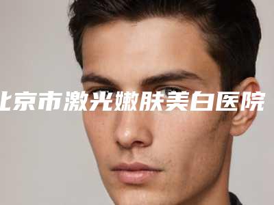 北京市激光嫩肤美白医院上榜名单前十名评出(北京市激光嫩肤美白整形医院)