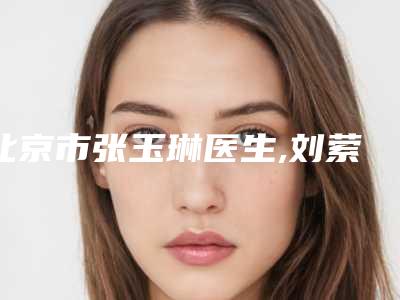 北京市张玉琳医生,刘萦医生那个好-刘萦医师靠谱不出错