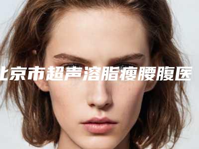 北京市超声溶脂瘦腰腹医院在榜名单前十强年度整合（北京爱德彤美医疗美容门诊部优质之选~）
