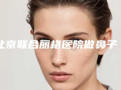 北京联合丽格医院做鼻子手术好吗?多少钱?代表医生介绍