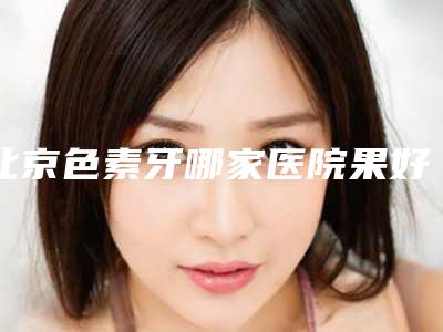北京色素牙哪家医院果好?北京永康豪威口腔门诊部哪家医院价格低且技术好呢?