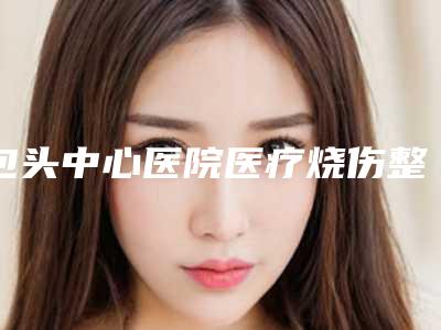 包头中心医院医疗烧伤整形美容科价格表（信息）查询-擅长项目双耳畸形等