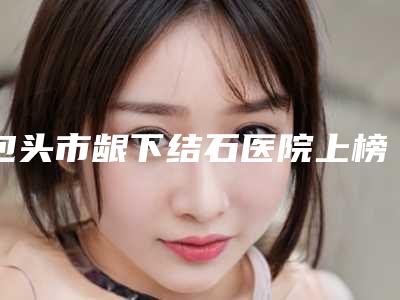 包头市龈下结石医院上榜名单前十强个个都是王牌(包头市龈下结石口腔医院重点分享)