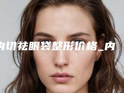 内切祛眼袋整形价格_内切祛眼袋大概要多少费用?