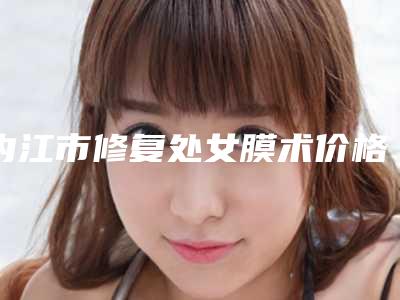 内江市修复处女膜术价格收费表开年巨献(修复处女膜术均价为:3950元)