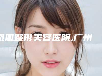 凤凰整形美容医院,广州广医二院美容科专家top口碑在线