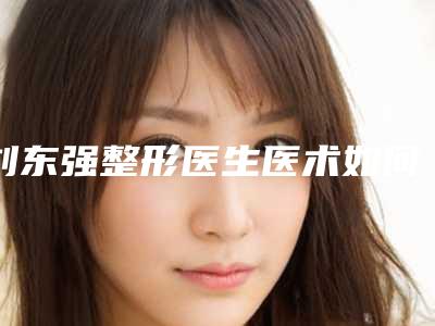 刘东强整形医生医术如何医生个人资料实际水平分析案例来袭