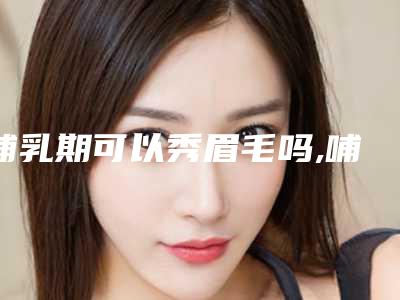 哺乳期可以秀眉毛吗,哺乳期绣眉要停奶多久