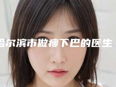哈尔滨市做瘦下巴的医生好的哪里(朴锦锡医生人气医生介绍)