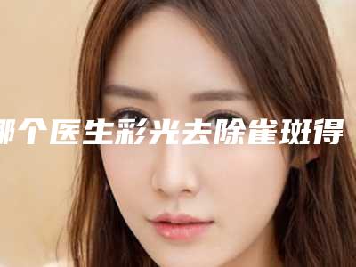 哪个医生彩光去除雀斑得好洛阳市(张慧霞医生口碑评价价格公开)