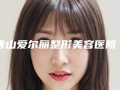 唐山爱尔丽整形美容医院价格收费表2025版曝光了立即收藏附疤痕切除缝合手术案例