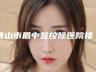 唐山市眉中竖纹除医院排名前十佳正规名单-唐山易渡医疗美容诊所