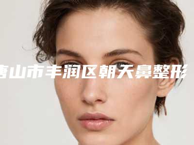 唐山市丰润区朝天鼻整形医生排名top榜怎么选!2025年唐山市丰润区朝天鼻整形医生实力擅长
