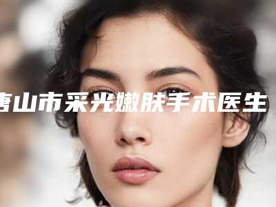唐山市采光嫩肤手术医生排行top10评价曝光-李志国医生技术强