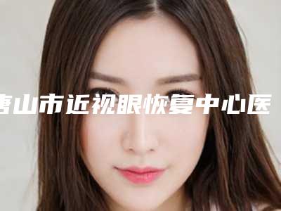 唐山市近视眼恢复中心医生排行榜综合实力十强名单在这里-古力医生带头领衔排行榜