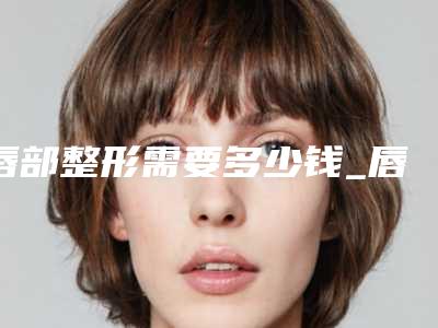 唇部整形需要多少钱_唇部美容整形多少钱