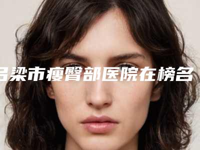 吕梁市瘦臀部医院在榜名单前十名单展示(吕梁市瘦臀部整形医院)