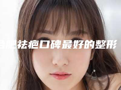 合肥祛疤口碑最好的整形医生有哪些？
