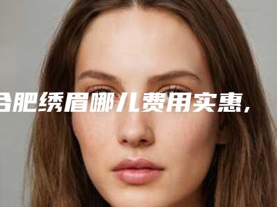 合肥绣眉哪儿费用实惠,合肥绣眉的费用大约多少钱