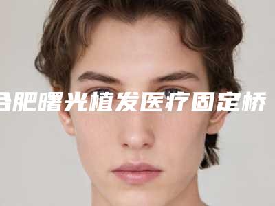 合肥曙光植发医疗固定桥牙套价格是多少钱