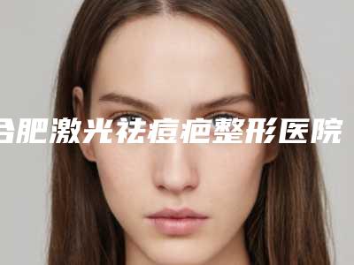 合肥激光祛痘疤整形医院哪一家比较权威?
