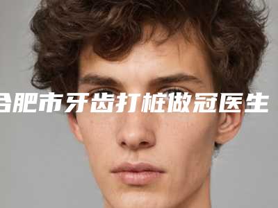 合肥市牙齿打桩做冠医生上榜清单前十名哪个更好-合肥市俞长路口腔医生