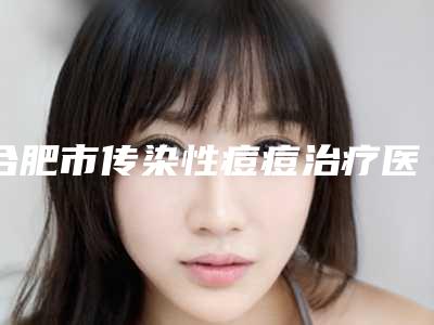 合肥市传染性痘痘治疗医院在榜名单前十位正规的千万别错过(合肥丽儿医疗美容打造技术口碑王牌)