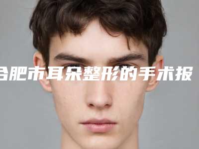 合肥市耳朵整形的手术报价-合肥市耳朵整形的价格需要多少