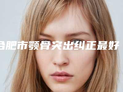 合肥市颚骨突出纠正最好的整形医院(合肥西美医疗美容连锁专家大咖实力入围)