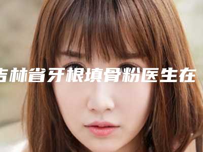 吉林省牙根填骨粉医生在榜清单前10名爆款预定-吉林省牙根填骨粉口腔医生