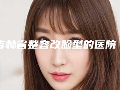 吉林省整容改脸型的医院哪家比较好-吉林大学中日联谊医院整形美容外科技术放心有保障