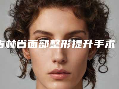吉林省面部整形提升手术的医院推荐：面部整形提升手术医院前30位靠谱名单一览