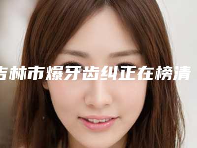 吉林市爆牙齿纠正在榜清单前十强女生必看名单-吉林市爆牙齿纠正口腔医生