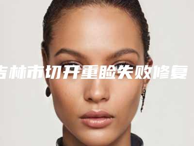 吉林市切开重睑失败修复术医院归纳总结(吉林市切开重睑失败修复术整形医院)