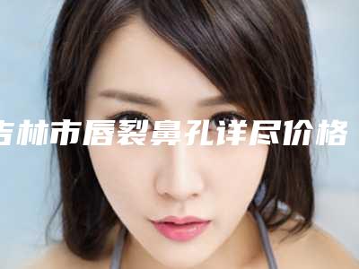 吉林市唇裂鼻孔详尽价格表竟曝出-近8个月均价为25163元