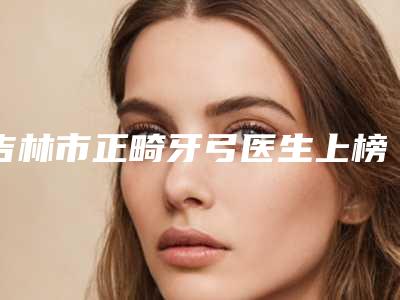 吉林市正畸牙弓医生上榜清单前10名一览表查收-吉林市施占军口腔医生