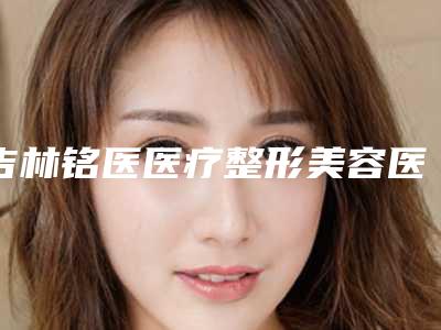 吉林铭医医疗整形美容医院,吉林现代整形美容机构实力对比测评价格表参考