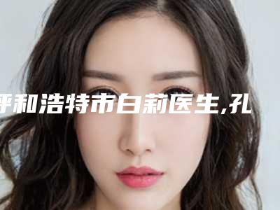 呼和浩特市白莉医生,孔怀川医生抽脂美容整形top口碑在线