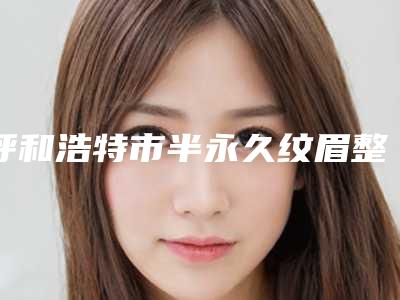 呼和浩特市半永久纹眉整形医院排名十强集结在此(诺伊美医疗美容门诊实力不俗)