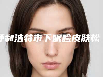 呼和浩特市下眼睑皮肤松医院上榜清单前十佳技术一绝(呼和浩特千和医疗美容诊所真不错)