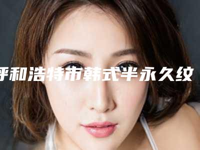 呼和浩特市韩式半永久纹眼线价格表(价目)在线免费咨询(10月-4月均价为:6168元)