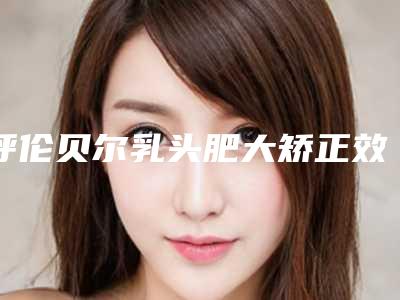 呼伦贝尔乳头肥大矫正效果怎么样,多少钱
