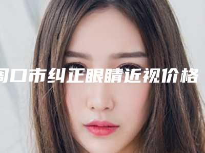 周口市纠正眼睛近视价格表火热曝光一览(纠正眼睛近视均价为:10860元)